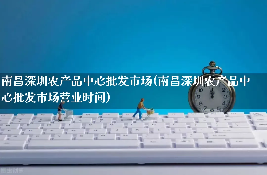 南昌深圳农产品中心批发市场(南昌深圳农产品中心批发市场营业时间)_https://www.rzcpcj.com_抖音快手_第1张