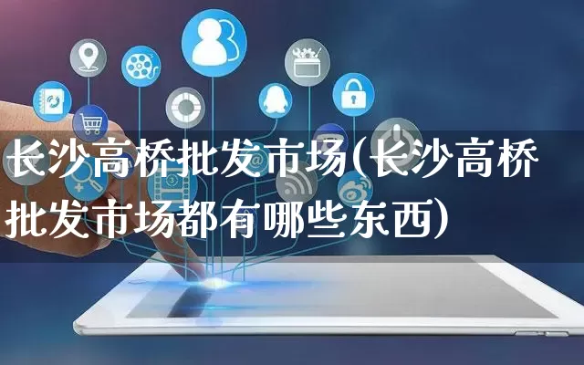 长沙高桥批发市场(长沙高桥批发市场都有哪些东西)_https://www.rzcpcj.com_代运营_第1张