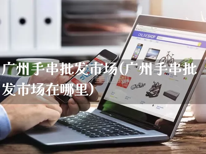 广州手串批发市场(广州手串批发市场在哪里)_https://www.rzcpcj.com_直通车_第1张