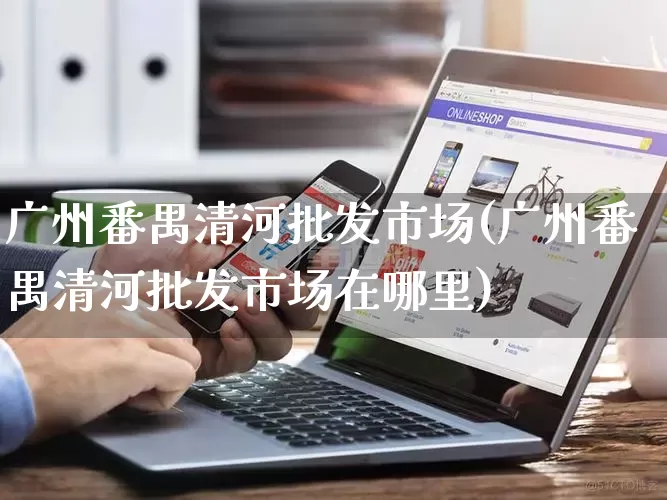 广州番禺清河批发市场(广州番禺清河批发市场在哪里)_https://www.rzcpcj.com_淘宝运营_第1张