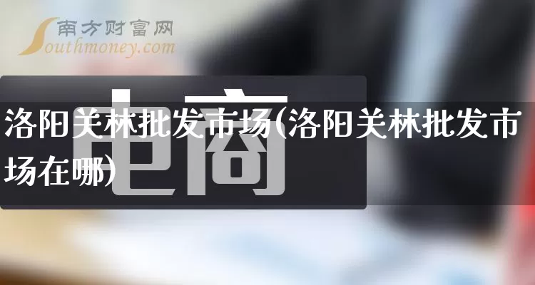 洛阳关林批发市场(洛阳关林批发市场在哪)_https://www.rzcpcj.com_代运营_第1张
