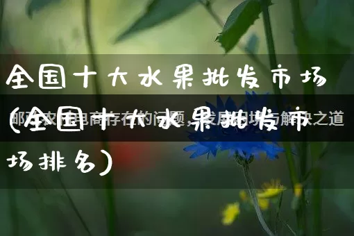 全国十大水果批发市场(全国十大水果批发市场排名)_https://www.rzcpcj.com_淘宝运营_第1张