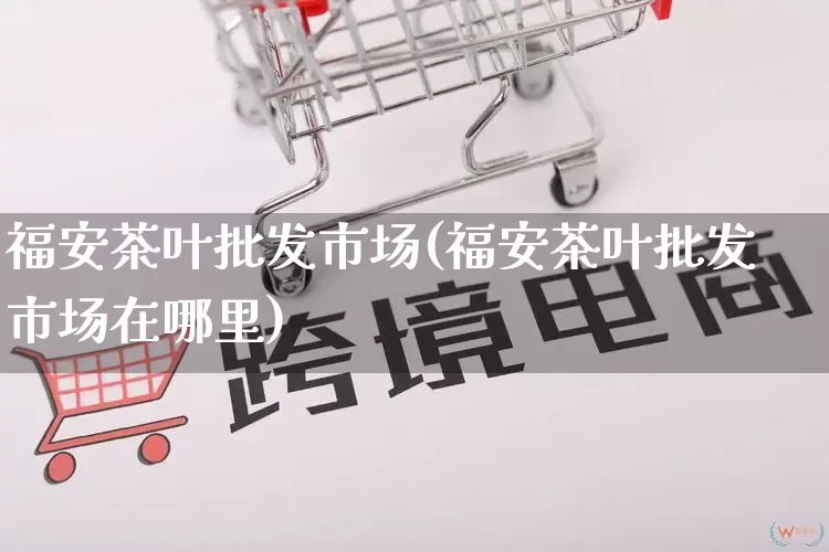 福安茶叶批发市场(福安茶叶批发市场在哪里)_https://www.rzcpcj.com_开网店_第1张