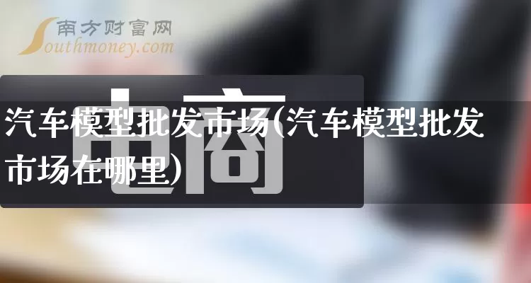 汽车模型批发市场(汽车模型批发市场在哪里)_https://www.rzcpcj.com_淘宝运营_第1张