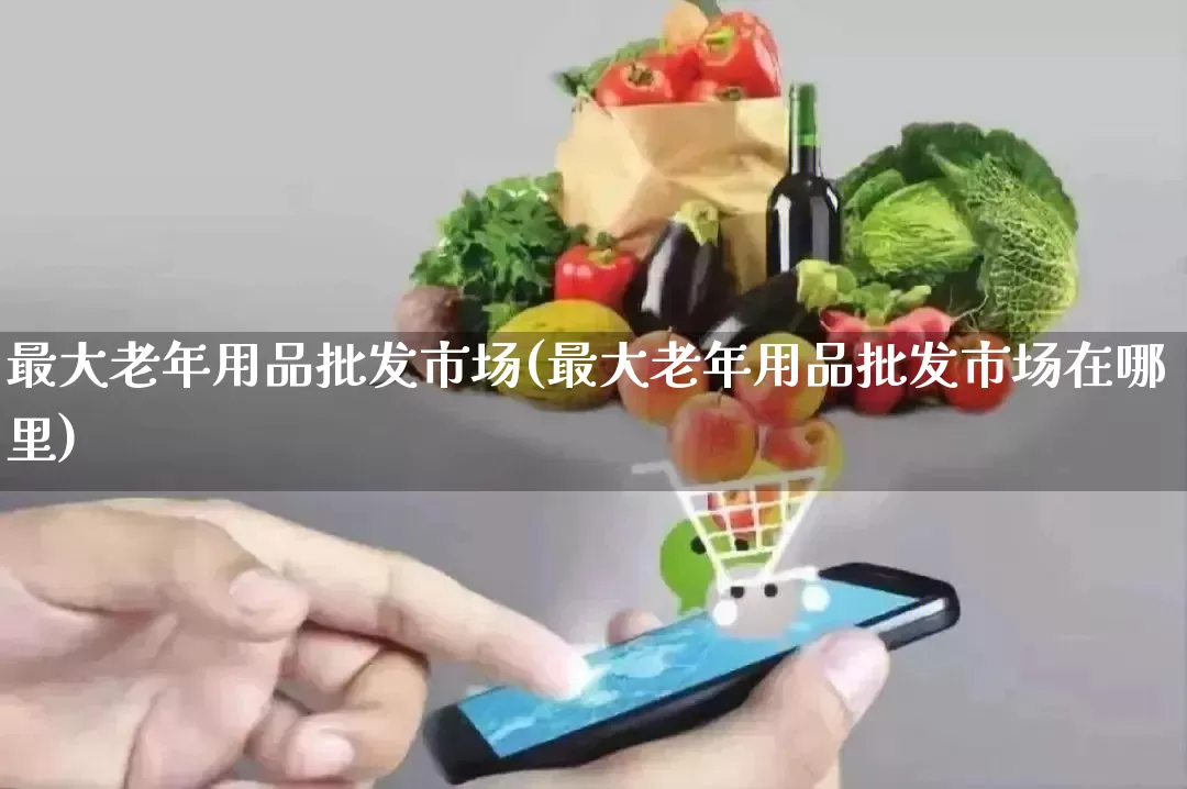最大老年用品批发市场(最大老年用品批发市场在哪里)_https://www.rzcpcj.com_代运营_第1张
