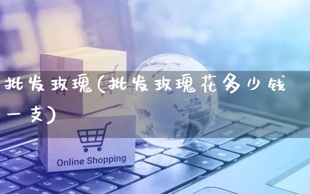 批发玫瑰(批发玫瑰花多少钱一支)_https://www.rzcpcj.com_代运营_第1张