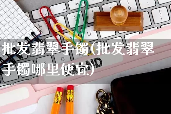 批发翡翠手镯(批发翡翠手镯哪里便宜)_https://www.rzcpcj.com_抖音快手_第1张