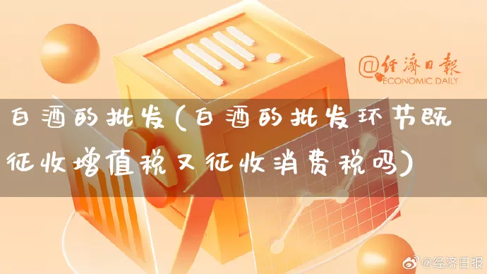 白酒的批发(白酒的批发环节既征收增值税又征收消费税吗)_https://www.rzcpcj.com_抖音快手_第1张