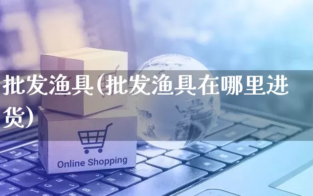 批发渔具(批发渔具在哪里进货)_https://www.rzcpcj.com_抖音快手_第1张