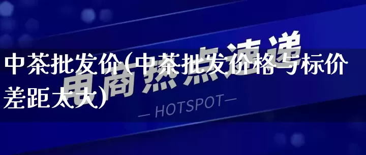 中茶批发价(中茶批发价格与标价差距太大)_https://www.rzcpcj.com_代运营_第1张