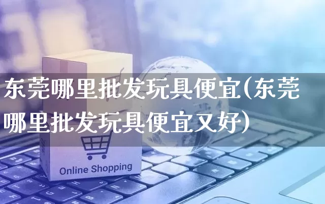 东莞哪里批发玩具便宜(东莞哪里批发玩具便宜又好)_https://www.rzcpcj.com_直通车_第1张