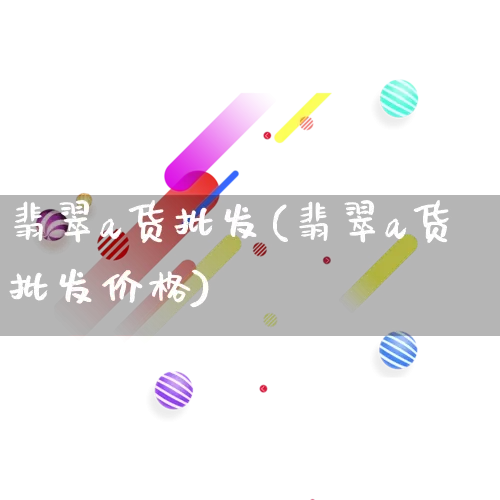 翡翠a货批发(翡翠a货批发价格)_https://www.rzcpcj.com_淘宝运营_第1张