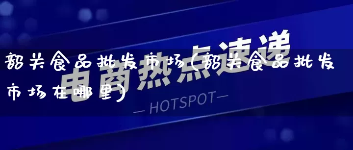 韶关食品批发市场(韶关食品批发市场在哪里)_https://www.rzcpcj.com_淘宝运营_第1张