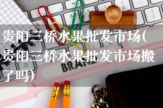 贵阳三桥水果批发市场(贵阳三桥水果批发市场搬了吗)_https://www.rzcpcj.com_淘宝运营_第1张