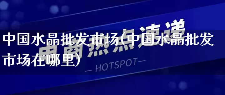 中国水晶批发市场(中国水晶批发市场在哪里)_https://www.rzcpcj.com_代运营_第1张