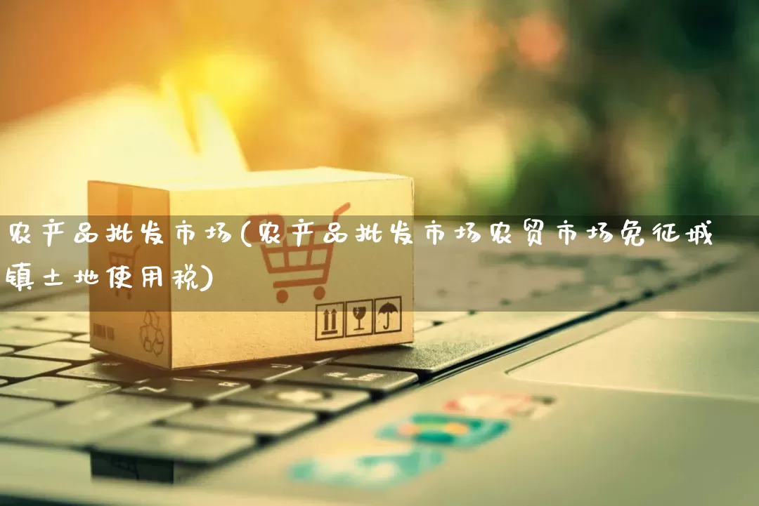 农产品批发市场(农产品批发市场农贸市场免征城镇土地使用税)_https://www.rzcpcj.com_淘宝运营_第1张
