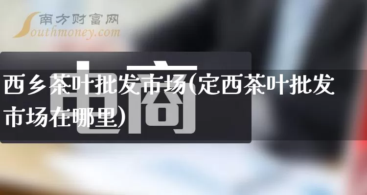 西乡茶叶批发市场(定西茶叶批发市场在哪里)_https://www.rzcpcj.com_开网店_第1张