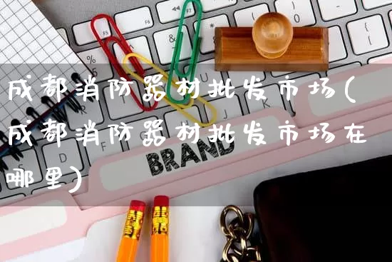 成都消防器材批发市场(成都消防器材批发市场在哪里)_https://www.rzcpcj.com_开网店_第1张