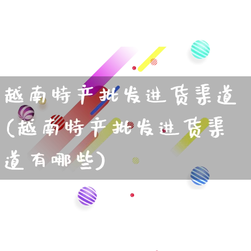越南特产批发进货渠道(越南特产批发进货渠道有哪些)_https://www.rzcpcj.com_直通车_第1张