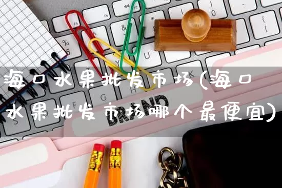 海口水果批发市场(海口水果批发市场哪个最便宜)_https://www.rzcpcj.com_抖音快手_第1张