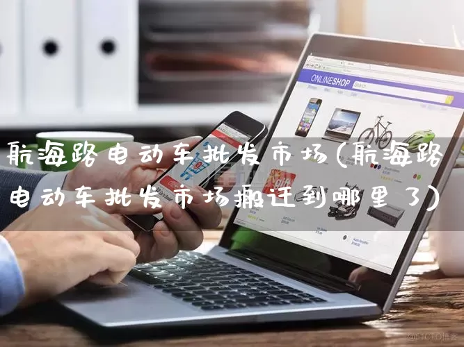 航海路电动车批发市场(航海路电动车批发市场搬迁到哪里了)_https://www.rzcpcj.com_淘宝运营_第1张