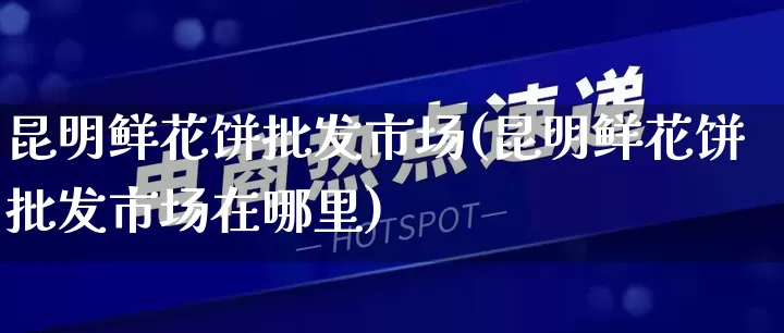 昆明鲜花饼批发市场(昆明鲜花饼批发市场在哪里)_https://www.rzcpcj.com_直通车_第1张