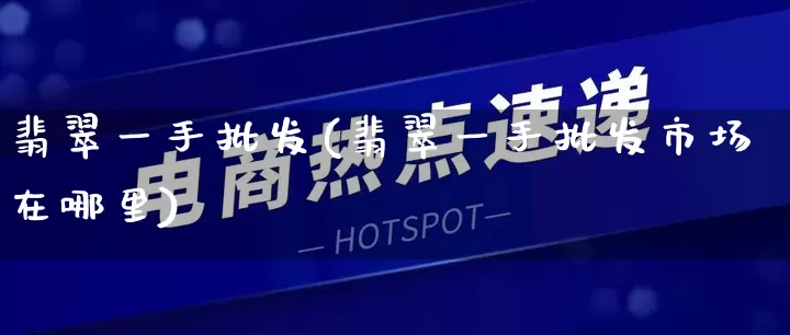 翡翠一手批发(翡翠一手批发市场在哪里)_https://www.rzcpcj.com_直通车_第1张