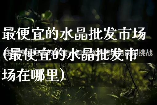 最便宜的水晶批发市场(最便宜的水晶批发市场在哪里)_https://www.rzcpcj.com_直通车_第1张