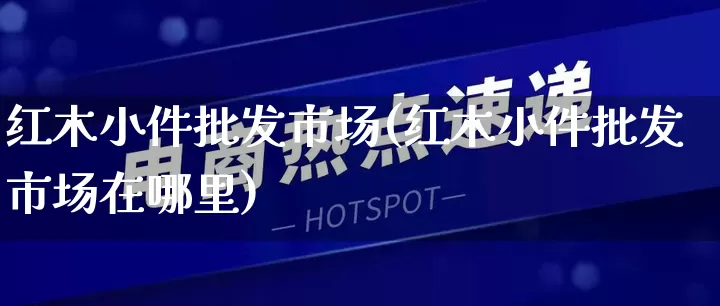 红木小件批发市场(红木小件批发市场在哪里)_https://www.rzcpcj.com_天猫运营_第1张
