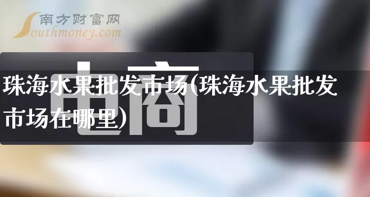 珠海水果批发市场(珠海水果批发市场在哪里)_https://www.rzcpcj.com_直通车_第1张