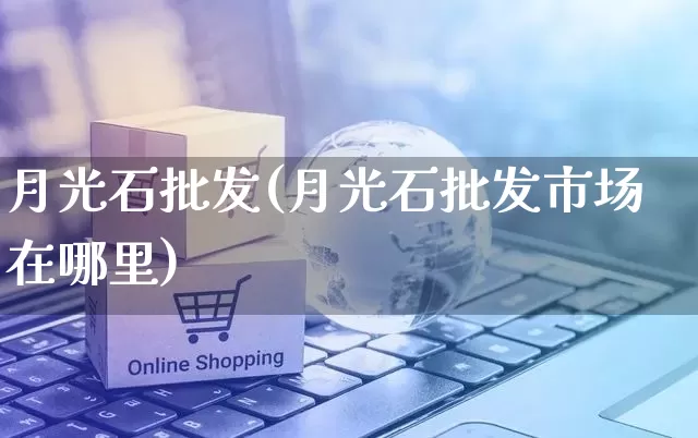 月光石批发(月光石批发市场在哪里)_https://www.rzcpcj.com_抖音快手_第1张