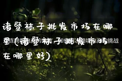 诸暨袜子批发市场在哪里(诸暨袜子批发市场在哪里好)_https://www.rzcpcj.com_直通车_第1张