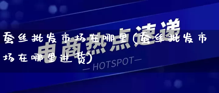 蚕丝批发市场在哪里(蚕丝批发市场在哪里进货)_https://www.rzcpcj.com_抖音快手_第1张