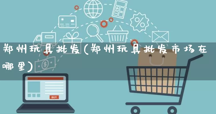 郑州玩具批发(郑州玩具批发市场在哪里)_https://www.rzcpcj.com_淘宝运营_第1张