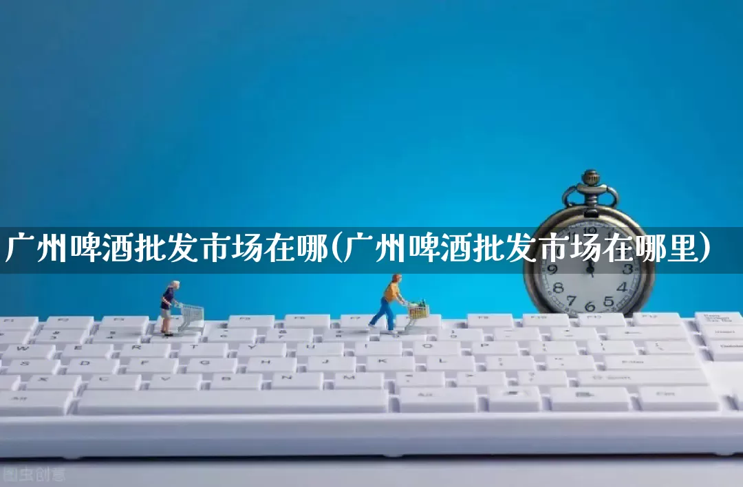 广州啤酒批发市场在哪(广州啤酒批发市场在哪里)_https://www.rzcpcj.com_淘宝运营_第1张