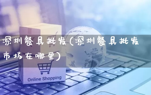 深圳餐具批发(深圳餐具批发市场在哪里)_https://www.rzcpcj.com_天猫运营_第1张