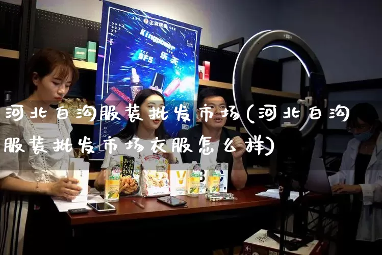 河北白沟服装批发市场(河北白沟服装批发市场衣服怎么样)_https://www.rzcpcj.com_天猫运营_第1张