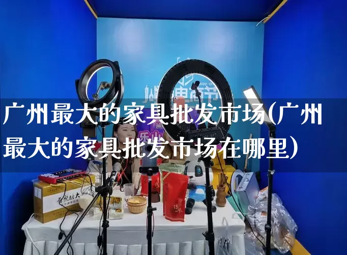 广州最大的家具批发市场(广州最大的家具批发市场在哪里)_https://www.rzcpcj.com_代运营_第1张