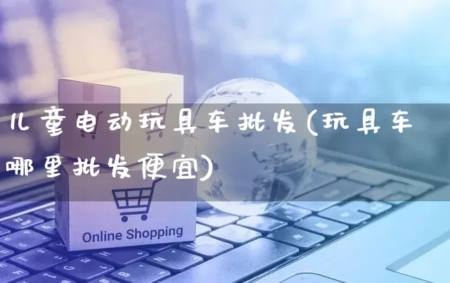 儿童电动玩具车批发(玩具车哪里批发便宜)_https://www.rzcpcj.com_抖音快手_第1张
