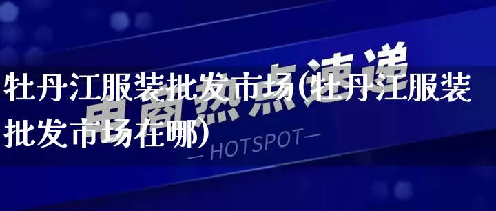 牡丹江服装批发市场(牡丹江服装批发市场在哪)_https://www.rzcpcj.com_代运营_第1张