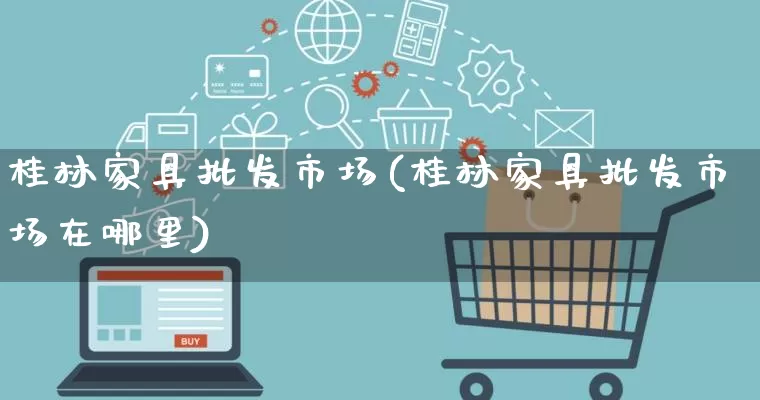 桂林家具批发市场(桂林家具批发市场在哪里)_https://www.rzcpcj.com_淘宝运营_第1张