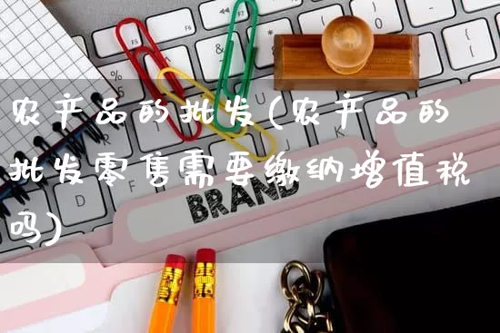 农产品的批发(农产品的批发零售需要缴纳增值税吗)_https://www.rzcpcj.com_直通车_第1张