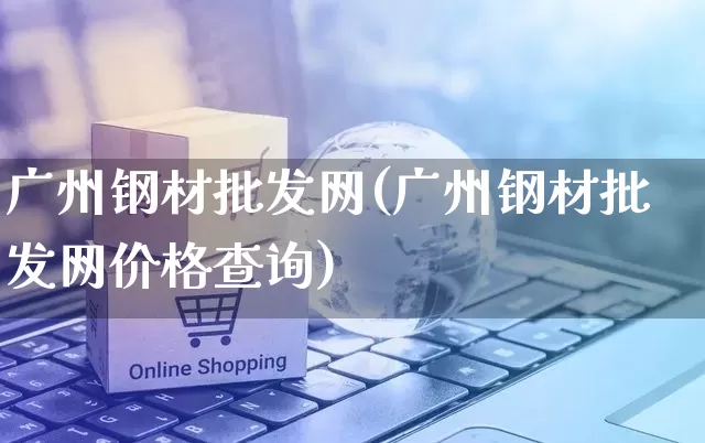 广州钢材批发网(广州钢材批发网价格查询)_https://www.rzcpcj.com_开网店_第1张