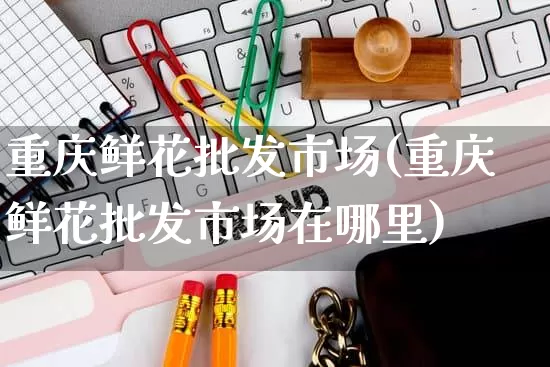 重庆鲜花批发市场(重庆鲜花批发市场在哪里)_https://www.rzcpcj.com_直通车_第1张