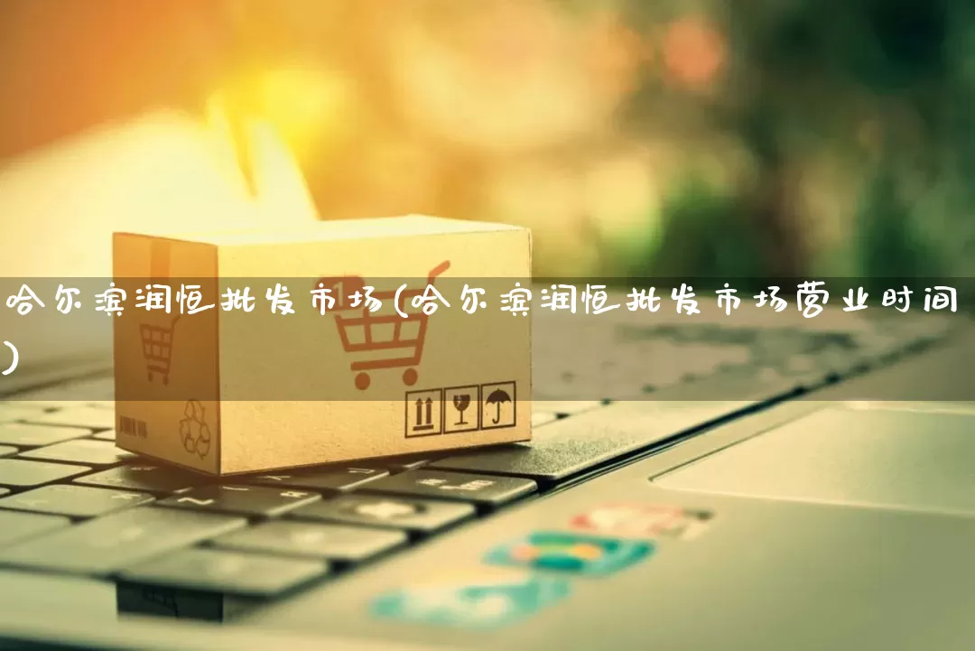 哈尔滨润恒批发市场(哈尔滨润恒批发市场营业时间)_https://www.rzcpcj.com_淘宝运营_第1张