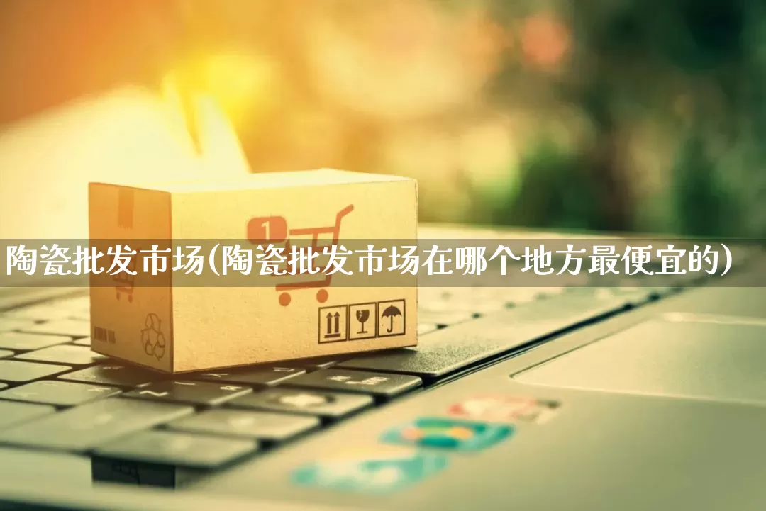 陶瓷批发市场(陶瓷批发市场在哪个地方最便宜的)_https://www.rzcpcj.com_天猫运营_第1张