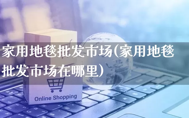 家用地毯批发市场(家用地毯批发市场在哪里)_https://www.rzcpcj.com_抖音快手_第1张