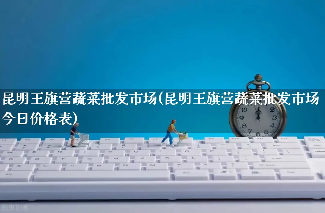 昆明王旗营蔬菜批发市场(昆明王旗营蔬菜批发市场今日价格表)_https://www.rzcpcj.com_直通车_第1张