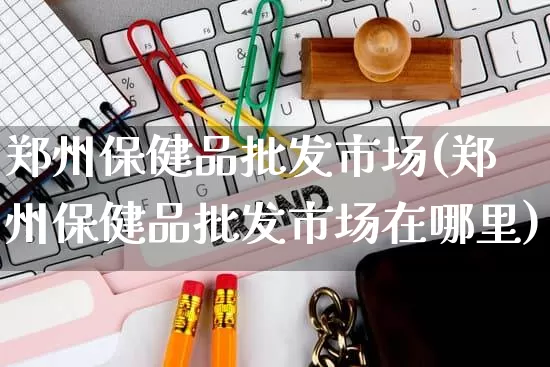 郑州保健品批发市场(郑州保健品批发市场在哪里)_https://www.rzcpcj.com_淘宝运营_第1张