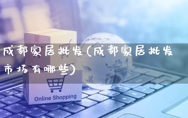成都家居批发(成都家居批发市场有哪些)_https://www.rzcpcj.com_淘宝运营_第1张